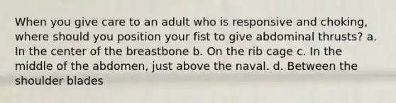 When you give care to an adult who is responsive and choking, where should you position your fist to give abdominal thrusts? a. In the center of the breastbone b. On the rib cage c. In the middle of the abdomen, just above the naval. d. Between the shoulder blades