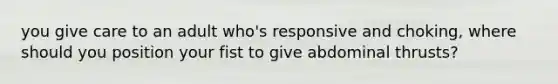 you give care to an adult who's responsive and choking, where should you position your fist to give abdominal thrusts?