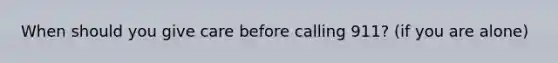 When should you give care before calling 911? (if you are alone)