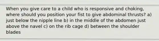 When you give care to a child who is responsive and choking, where should you position your fist to give abdominal thrusts? a) just below the nipple line b) in the middle of the abdomen just above the navel c) on the rib cage d) between the shoulder blades