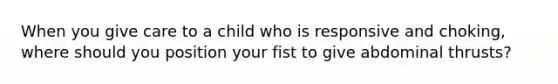 When you give care to a child who is responsive and choking, where should you position your fist to give abdominal thrusts?