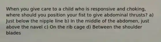 When you give care to a child who is responsive and choking, where should you position your fist to give abdominal thrusts? a) Just below the nipple line b) In the middle of the abdomen, just above the navel c) On the rib cage d) Between the shoulder blades