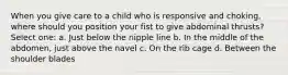 When you give care to a child who is responsive and choking, where should you position your fist to give abdominal thrusts? Select one: a. Just below the nipple line b. In the middle of the abdomen, just above the navel c. On the rib cage d. Between the shoulder blades