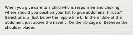 When you give care to a child who is responsive and choking, where should you position your fist to give abdominal thrusts? Select one: a. Just below the nipple line b. In the middle of the abdomen, just above the navel c. On the rib cage d. Between the shoulder blades