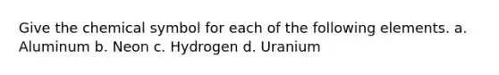 Give the chemical symbol for each of the following elements. a. Aluminum b. Neon c. Hydrogen d. Uranium