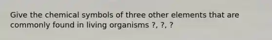 Give the chemical symbols of three other elements that are commonly found in living organisms ?, ?, ?