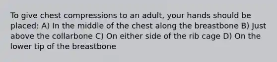 To give chest compressions to an adult, your hands should be placed: A) In the middle of the chest along the breastbone B) Just above the collarbone C) On either side of the rib cage D) On the lower tip of the breastbone