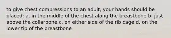 to give chest compressions to an adult, your hands should be placed: a. in the middle of the chest along the breastbone b. just above the collarbone c. on either side of the rib cage d. on the lower tip of the breastbone