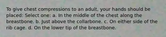 To give chest compressions to an adult, your hands should be placed: Select one: a. In the middle of the chest along the breastbone. b. Just above the collarbone. c. On either side of the rib cage. d. On the lower tip of the breastbone.