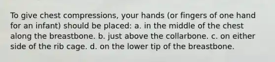 To give chest compressions, your hands (or fingers of one hand for an infant) should be placed: a. in the middle of the chest along the breastbone. b. just above the collarbone. c. on either side of the rib cage. d. on the lower tip of the breastbone.