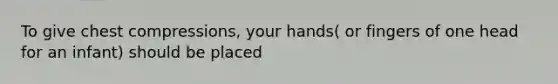 To give chest compressions, your hands( or fingers of one head for an infant) should be placed