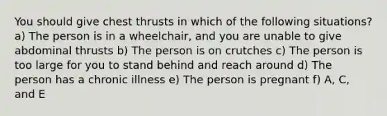 You should give chest thrusts in which of the following situations? a) The person is in a wheelchair, and you are unable to give abdominal thrusts b) The person is on crutches c) The person is too large for you to stand behind and reach around d) The person has a chronic illness e) The person is pregnant f) A, C, and E