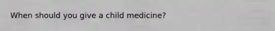 When should you give a child medicine?