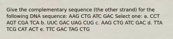 Give the complementary sequence (the other strand) for the following DNA sequence: AAG CTG ATC GAC Select one: a. CCT AGT CGA TCA b. UUC GAC UAG CUG c. AAG CTG ATC GAC d. TTA TCG CAT ACT e. TTC GAC TAG CTG