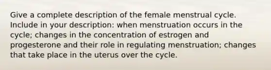 Give a complete description of the female menstrual cycle. Include in your description: when menstruation occurs in the cycle; changes in the concentration of estrogen and progesterone and their role in regulating menstruation; changes that take place in the uterus over the cycle.