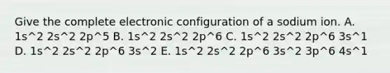 Give the complete electronic configuration of a sodium ion. A. 1s^2 2s^2 2p^5 B. 1s^2 2s^2 2p^6 C. 1s^2 2s^2 2p^6 3s^1 D. 1s^2 2s^2 2p^6 3s^2 E. 1s^2 2s^2 2p^6 3s^2 3p^6 4s^1