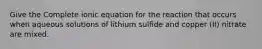 Give the Complete ionic equation for the reaction that occurs when aqueous solutions of lithium sulfide and copper (II) nitrate are mixed.