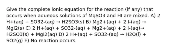 Give the complete ionic equation for the reaction (if any) that occurs when aqueous solutions of MgSO3 and HI are mixed. A) 2 H+(aq) + SO32-(aq) → H2SO3(s) B) Mg2+(aq) + 2 I-(aq) → MgI2(s) C) 2 H+(aq) + SO32-(aq) + Mg2+(aq) + 2 I-(aq)→ H2SO3(s) + MgI2(aq) D) 2 H+(aq) + SO32-(aq) → H2O(l) + SO2(g) E) No reaction occurs.