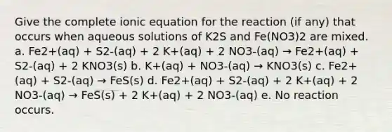 Give the complete ionic equation for the reaction (if any) that occurs when aqueous solutions of K2S and Fe(NO3)2 are mixed. a. Fe2+(aq) + S2-(aq) + 2 K+(aq) + 2 NO3-(aq) → Fe2+(aq) + S2-(aq) + 2 KNO3(s) b. K+(aq) + NO3-(aq) → KNO3(s) c. Fe2+(aq) + S2-(aq) → FeS(s) d. Fe2+(aq) + S2-(aq) + 2 K+(aq) + 2 NO3-(aq) → FeS(s) + 2 K+(aq) + 2 NO3-(aq) e. No reaction occurs.