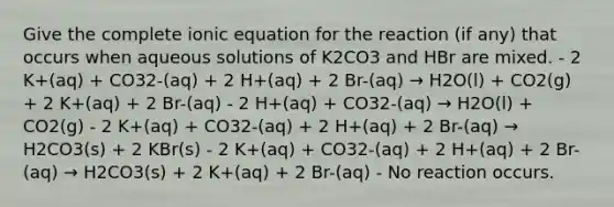 Give the complete ionic equation for the reaction (if any) that occurs when aqueous solutions of K2CO3 and HBr are mixed. - 2 K+(aq) + CO32-(aq) + 2 H+(aq) + 2 Br-(aq) → H2O(l) + CO2(g) + 2 K+(aq) + 2 Br-(aq) - 2 H+(aq) + CO32-(aq) → H2O(l) + CO2(g) - 2 K+(aq) + CO32-(aq) + 2 H+(aq) + 2 Br-(aq) → H2CO3(s) + 2 KBr(s) - 2 K+(aq) + CO32-(aq) + 2 H+(aq) + 2 Br-(aq) → H2CO3(s) + 2 K+(aq) + 2 Br-(aq) - No reaction occurs.