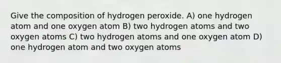 Give the composition of hydrogen peroxide. A) one hydrogen atom and one oxygen atom B) two hydrogen atoms and two oxygen atoms C) two hydrogen atoms and one oxygen atom D) one hydrogen atom and two oxygen atoms