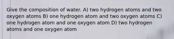 Give the composition of water. A) two hydrogen atoms and two oxygen atoms B) one hydrogen atom and two oxygen atoms C) one hydrogen atom and one oxygen atom D) two hydrogen atoms and one oxygen atom