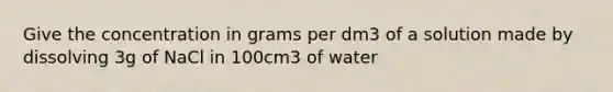 Give the concentration in grams per dm3 of a solution made by dissolving 3g of NaCl in 100cm3 of water