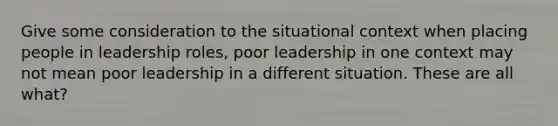 Give some consideration to the situational context when placing people in leadership roles, poor leadership in one context may not mean poor leadership in a different situation. These are all what?