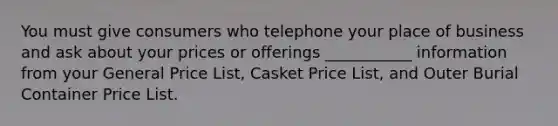 You must give consumers who telephone your place of business and ask about your prices or offerings ___________ information from your General Price List, Casket Price List, and Outer Burial Container Price List.