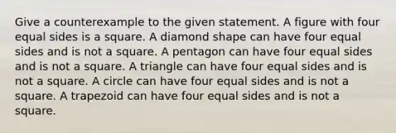 Give a counterexample to the given statement. A figure with four equal sides is a square. A diamond shape can have four equal sides and is not a square. A pentagon can have four equal sides and is not a square. A triangle can have four equal sides and is not a square. A circle can have four equal sides and is not a square. A trapezoid can have four equal sides and is not a square.