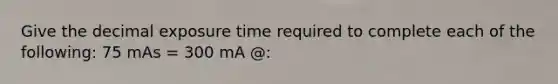 Give the decimal exposure time required to complete each of the following: 75 mAs = 300 mA @: