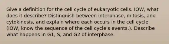 Give a definition for the cell cycle of eukaryotic cells. IOW, what does it describe? Distinguish between interphase, mitosis, and cytokinesis, and explain where each occurs in the cell cycle (IOW, know the sequence of the cell cycle's events.). Describe what happens in G1, S, and G2 of interphase.