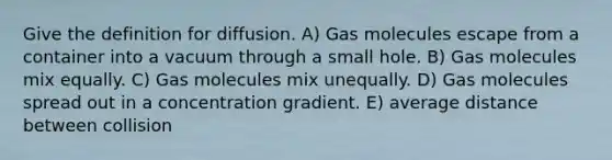 Give the definition for diffusion. A) Gas molecules escape from a container into a vacuum through a small hole. B) Gas molecules mix equally. C) Gas molecules mix unequally. D) Gas molecules spread out in a concentration gradient. E) average distance between collision