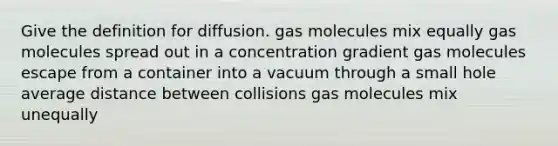 Give the definition for diffusion. gas molecules mix equally gas molecules spread out in a concentration gradient gas molecules escape from a container into a vacuum through a small hole average distance between collisions gas molecules mix unequally