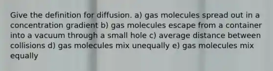 Give the definition for diffusion. a) gas molecules spread out in a concentration gradient b) gas molecules escape from a container into a vacuum through a small hole c) average distance between collisions d) gas molecules mix unequally e) gas molecules mix equally