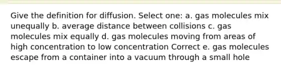 Give the definition for diffusion. Select one: a. gas molecules mix unequally b. average distance between collisions c. gas molecules mix equally d. gas molecules moving from areas of high concentration to low concentration Correct e. gas molecules escape from a container into a vacuum through a small hole