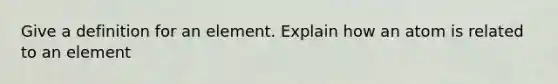 Give a definition for an element. Explain how an atom is related to an element