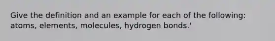 Give the definition and an example for each of the following: atoms, elements, molecules, hydrogen bonds.'