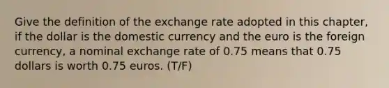 Give the definition of the exchange rate adopted in this chapter, if the dollar is the domestic currency and the euro is the foreign currency, a nominal exchange rate of 0.75 means that 0.75 dollars is worth 0.75 euros. (T/F)