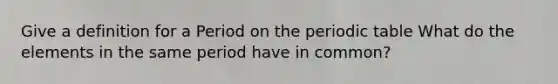 Give a definition for a Period on the periodic table What do the elements in the same period have in common?