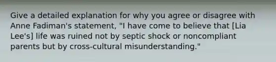 Give a detailed explanation for why you agree or disagree with Anne Fadiman's statement, "I have come to believe that [Lia Lee's] life was ruined not by septic shock or noncompliant parents but by cross-cultural misunderstanding."