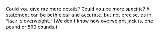 Could you give me more details? Could you be more specific? A statement can be both clear and accurate, but not precise, as in "Jack is overweight." (We don't know how overweight Jack is, one pound or 500 pounds.)