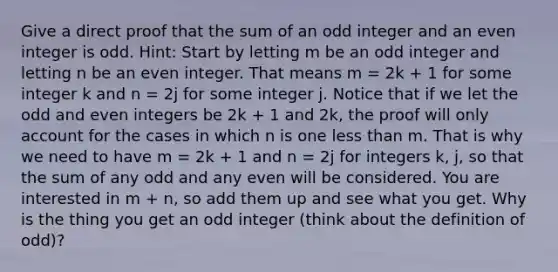 Give a direct proof that the sum of an odd integer and an even integer is odd. Hint: Start by letting m be an odd integer and letting n be an even integer. That means m = 2k + 1 for some integer k and n = 2j for some integer j. Notice that if we let the odd and even integers be 2k + 1 and 2k, the proof will only account for the cases in which n is one less than m. That is why we need to have m = 2k + 1 and n = 2j for integers k, j, so that the sum of any odd and any even will be considered. You are interested in m + n, so add them up and see what you get. Why is the thing you get an odd integer (think about the definition of odd)?