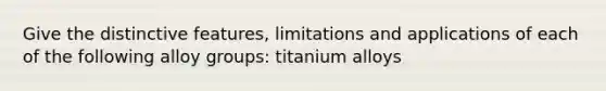 Give the distinctive features, limitations and applications of each of the following alloy groups: titanium alloys