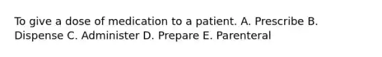 To give a dose of medication to a patient. A. Prescribe B. Dispense C. Administer D. Prepare E. Parenteral