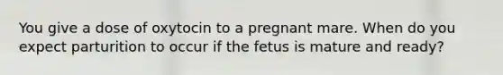 You give a dose of oxytocin to a pregnant mare. When do you expect parturition to occur if the fetus is mature and ready?