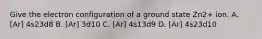 Give the electron configuration of a ground state Zn2+ ion. A. [Ar] 4s23d8 B. [Ar] 3d10 C. [Ar] 4s13d9 D. [Ar] 4s23d10