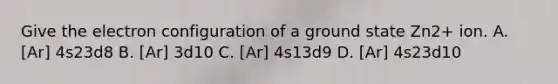 Give the electron configuration of a ground state Zn2+ ion. A. [Ar] 4s23d8 B. [Ar] 3d10 C. [Ar] 4s13d9 D. [Ar] 4s23d10