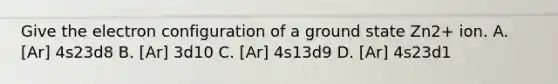 Give the electron configuration of a ground state Zn2+ ion. A. [Ar] 4s23d8 B. [Ar] 3d10 C. [Ar] 4s13d9 D. [Ar] 4s23d1