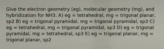 Give the electron geometry (eg), molecular geometry (mg), and hybridization for NH3. A) eg = tetrahedral, mg = trigonal planar, sp2 B) eg = trigonal pyramidal, mg = trigonal pyramidal, sp3 C) eg = tetrahedral, mg = trigonal pyramidal, sp3 D) eg = trigonal pyramidal, mg = tetrahedral, sp3 E) eg = trigonal planar, mg = trigonal planar, sp2